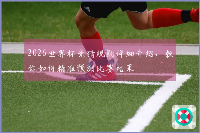 2026世界杯竞猜规则详细介绍，教你如何精准预测比赛结果